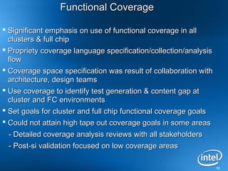 Functional Coverage

 Significant emphasis on use of functional coverage in all
  clusters & full chip
 Propriety coverage language specification/collection/analysis
  flow
 Coverage space specification was result of collaboration with
  architecture, design teams
 Use coverage to identify test generation & content gap at
  cluster and FC environments
 Set goals for cluster and full chip functional coverage goals
 Could not attain high tape out coverage goals in some areas
 - Detailed coverage analysis reviews with all stakeholders
 - Post-si validation focused on low coverage areas

                                                                  13
 