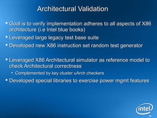 Architectural Validation
 Goal is to verify implementation adheres to all aspects of X86
  architecture (i.e Intel blue books)
 Leveraged large legacy test base suite
 Developed new X86 instruction set random test generator

 Leveraged X86 Architectural simulator as reference model to
  check Architectural correctness
  • Complemented by key cluster uArch checkers
 Developed special libraries to exercise power mgmt features




                                                              14
 