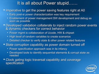 It is all about Power stupid……
 Imperative to get the power saving features right at A0
  •   Early post-si power characterization was key requirement
  •   Enablement of power management SW development and debug as
      soon as possible
 Developed validation collaterals to inject random power events
  & dynamic checkers for correct behavior
  • Power mgmt is collaboration of Ucode, HW & chipset
  • High level of random variables to create scenarios
  • Detailed checker to verify state & other power related features
 State corruption capability as power domain turned off
  • Power specification approach was in its infancy
  • Developed tools to identify sequential elements & corrupt state as
    needed
 Clock gating logic traversal capability and coverage
  specification

                                                                         15
 