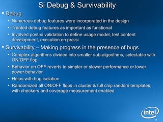Si Debug & Survivability
 Debug
  • Numerous debug features were incorporated in the design
  • Treated debug features as important as functional
  • Involved post-si validation to define usage model, test content
    development, execution on pre-si
 Survivability – Making progress in the presence of bugs
  • Complex algorithms divided into smaller sub-algorithms, selectable with
    ON/OFF flop
  • Behavior on OFF reverts to simpler or slower performance or lower
    power behavior
  • Helps with bug isolation
  • Randomized all ON/OFF flops in cluster & full chip random templates,
    with checkers and coverage measurement enabled




                                                                          17
 