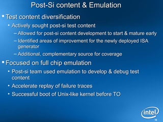 Post-Si content & Emulation
 Test content diversification
  • Actively sought post-si test content
    – Allowed for post-si content development to start & mature early
    – Identified areas of improvement for the newly deployed ISA
      generator
    – Additional, complementary source for coverage
 Focused on full chip emulation
  • Post-si team used emulation to develop & debug test
    content
  • Accelerate replay of failure traces
  • Successful boot of Unix-like kernel before TO



                                                                   18
 