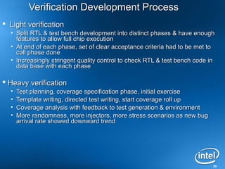 Verification Development Process
 Light verification
  • Split RTL & test bench development into distinct phases & have enough
    features to allow full chip execution
  • At end of each phase, set of clear acceptance criteria had to be met to
    call phase done
  • Increasingly stringent quality control to check RTL & test bench code in
    data base with each phase

 Heavy verification
  •   Test planning, coverage specification phase, initial exercise
  •   Template writing, directed test writing, start coverage roll up
  •   Coverage analysis with feedback to test generation & environment
  •   More randomness, more injectors, more stress scenarios as new bug
      arrival rate showed downward trend




                                                                           20
 