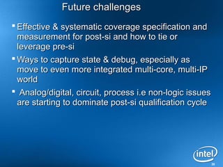 Future challenges
 Effective & systematic coverage specification and
  measurement for post-si and how to tie or
  leverage pre-si
 Ways to capture state & debug, especially as
  move to even more integrated multi-core, multi-IP
  world
 Analog/digital, circuit, process i.e non-logic issues
  are starting to dominate post-si qualification cycle




                                                          30
 