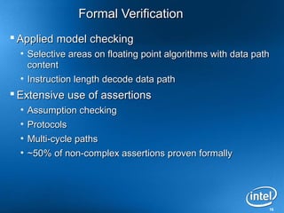 16
Formal VerificationFormal Verification
 Applied model checkingApplied model checking
• Selective areas on floating point algorithms with data pathSelective areas on floating point algorithms with data path
contentcontent
• Instruction length decode data pathInstruction length decode data path
 Extensive use of assertionsExtensive use of assertions
• Assumption checkingAssumption checking
• ProtocolsProtocols
• Multi-cycle pathsMulti-cycle paths
• ~50% of non-complex assertions proven formally~50% of non-complex assertions proven formally
 