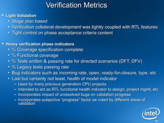 21
Verification MetricsVerification Metrics
 Light ValidationLight Validation
• Stage plan basedStage plan based
• Verification collateral development was tightly coupled with RTL featuresVerification collateral development was tightly coupled with RTL features
• Tight control on phase acceptance criteria contentTight control on phase acceptance criteria content
 Heavy verification phase indicatorsHeavy verification phase indicators
• % Coverage specification complete% Coverage specification complete
• % Functional coverage% Functional coverage
• % Tests written & passing rate for directed scenarios (DFT, DFV)% Tests written & passing rate for directed scenarios (DFT, DFV)
• % Legacy tests passing rate% Legacy tests passing rate
• Bug indicators such as incoming rate, open, ready-for-closure, type, etcBug indicators such as incoming rate, open, ready-for-closure, type, etc
• Last but certainly not least, health of model indicatorLast but certainly not least, health of model indicator
– Used by many previous generation CPU projectsUsed by many previous generation CPU projects
– Intended to act as RTL functional health indicator to design, project mgmt, etcIntended to act as RTL functional health indicator to design, project mgmt, etc
– Incorporates impact of unresolved bugs on validation progressIncorporates impact of unresolved bugs on validation progress
– Incorporates subjective “progress” factor as voted by different areas ofIncorporates subjective “progress” factor as voted by different areas of
validationvalidation
 