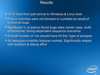 24
ResultsResults
 10 Hr boot from part arrival to Windows & Linux boot10 Hr boot from part arrival to Windows & Linux boot
 Post-si activities were not blocked or curtailed as result ofPost-si activities were not blocked or curtailed as result of
functional bugsfunctional bugs
 Significant % of post-si found bugs were corner case, multi-Significant % of post-si found bugs were corner case, multi-
dimensional, timing-dependent sequence scenariosdimensional, timing-dependent sequence scenarios
 A small number of “we should have hit this” type of escapesA small number of “we should have hit this” type of escapes
 All debug/survivability features worked. Significantly helpedAll debug/survivability features worked. Significantly helped
with isolation & debug effortwith isolation & debug effort
 