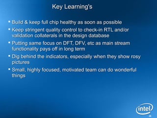 28
Key Learning'sKey Learning's
 Build & keep full chip healthy as soon as possibleBuild & keep full chip healthy as soon as possible
 Keep stringent quality control to check-in RTL and/orKeep stringent quality control to check-in RTL and/or
validation collaterals in the design databasevalidation collaterals in the design database
 Putting same focus on DFT, DFV, etc as main streamPutting same focus on DFT, DFV, etc as main stream
functionality pays off in long termfunctionality pays off in long term
 Dig behind the indicators, especially when they show rosyDig behind the indicators, especially when they show rosy
picturespictures
 Small, highly focused, motivated team can do wonderfulSmall, highly focused, motivated team can do wonderful
thingsthings
 