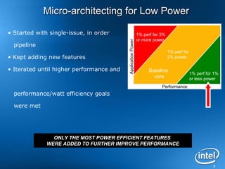 3
ONLY THE MOST POWER EFFICIENT FEATURES
WERE ADDED TO FURTHER IMPROVE PERFORMANCE
1% perf for 3%
or more power
1% perf for
2% power
1% perf for 1%
or less power
ApplicationPower
Performance
Baseline
core
Micro-architecting for Low PowerMicro-architecting for Low Power
• Started with single-issue, in order
pipeline
• Kept adding new features
• Iterated until higher performance and
performance/watt efficiency goals
were met
 