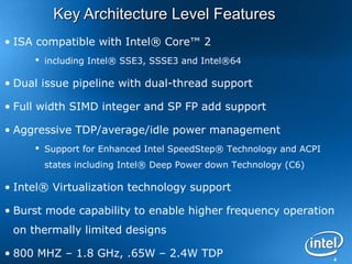 4
Key Architecture Level FeaturesKey Architecture Level Features
• ISA compatible with Intel® Core™ 2
 including Intel® SSE3, SSSE3 and Intel®64
• Dual issue pipeline with dual-thread support
• Full width SIMD integer and SP FP add support
• Aggressive TDP/average/idle power management
 Support for Enhanced Intel SpeedStep® Technology and ACPI
states including Intel® Deep Power down Technology (C6)
• Intel® Virtualization technology support
• Burst mode capability to enable higher frequency operation
on thermally limited designs
• 800 MHZ – 1.8 GHz, .65W – 2.4W TDP
 