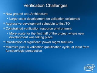 9
Verification ChallengesVerification Challenges
 New ground up uArchitectureNew ground up uArchitecture
• Large scale development on validation collateralsLarge scale development on validation collaterals
 Aggressive development schedule to first TOAggressive development schedule to first TO
 Constrained verification resource environmentConstrained verification resource environment
• More acute for the first half of the project where newMore acute for the first half of the project where new
development was taking placedevelopment was taking place
 Introduction of significant power mgmt featuresIntroduction of significant power mgmt features
 Minimize post-si validation qualification cycle, at least fromMinimize post-si validation qualification cycle, at least from
function/logic perspectivefunction/logic perspective
 
