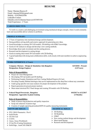 RESUME
Name: Sharana Basava.D
Email: sharana2494@gmail.com
Mobile: +918296826306
LinkedIn Contact
linkedin.com/in/sharana-basava-d-835493104
Total Experience : 2 Years
To work in a creative and challenging environment using mechanical design concepts, where I could constantly
learn and successfully deliver solution to problems.
 2 Years of experience into mechanical design and development.
 Strong problem solving skills and creative approach for generating new ideas.
 Good knowledge in creating 3D CAD models, 2D drafting with GD&T knowledge.
 Good at CAE analysis to design and develop a new casting methods.
 Knowledge about sand, investment and die casting process.
 Research and development in casting design.
 Good at creating sheet metal 3D Cad models with 2D Drafting.
 A good leadership with strong team collaboration skills, work closely with team members to achieve engineering
Goals.
Company: Harness – Design & Simulation Aid, Bangalore 14/5/2018 – Present
Designation: Design Engineer (1.8 Years)
Roles & Responsibilities:
 Project & Client Management.
 Developing 3D Cad models and 2D drafting.
 Performing Foundry Simulation and New Casting Method Projects (Z-Cast)
 Providing Foundry Method ideologies that can be implemented on the shop floor without any constraints
 Under-going specific root cause analysis for proper development of the product
 Report generation & present project analysis
 Sheet metal electrical PLC Panel design and creating 3D models with 2D Drafting
 Federal Mogul Powertrain , Bangalore 8/8/2017 to 4/12/2017
Designation: Apprentice in plant training (4 Months)
Roles & Responsibilities:
 Study of piston ring production and quality inspection
 Scrap rate reduction of piston rings
 Creation of sample operating procedure(SOP) for quality measuring instruments
 PTC CREO Parametric / Pro-E
 Solid Works
 UG NX Cad
 CATIA
 Ansys, Ansys Workbench
 Z Cast Pro (Casting Simulation)
 Solid Edge , AutoCAD 2D&3D
 2D Drafting
 3D Modelling
 GD&T
 New casting method design and development
 Sheet metal Design
 Research and Development
CAREER OBJECTIVE:
WORK EXPERIENCE: (2 Years)
ACADEMIC PROFILES:
PROFILE SUMMARY:
ACADEMIC PROFILES:
SOFTWARE SKILLS:
Technical Skills
TECHNICAL SKILLS:
Technical Skills
 