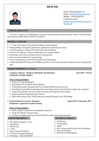 RESUME
Name: Sharana Basava. D
Email: sharana2494@gmail.com
Mobile: +918296826306
Linkedin Contact
linkedin.com/in/sharana-basava-d-
835493104
To work in a creative and challenging environment using mechanical design concepts, where I could constantly
learn and successfully deliver solution to problems.
 1.7 Years of experience into mechanical design and development
 Strong problem solving skills and creative approach for generating new ideas
 Good knowledge in creating 3D CAD models with 2D drafting
 Good at CAE analysis to design and develop a new casting methods
 Knowledge about sand, investment and die casting process
 Research and development in casting design
 Good at creating sheet metal 3D Cad models with 2D Drafting
 A good leadership with strong team collaboration skills, work closely with team members to achieve engineering
goals
Company: Harness – Design & Simulation Aid, Bangalore June 2018 – Present
Designation: Design Engineer
Roles & Responsibilities:
 Project & Client Management.
 Developing 3D Cad models and 2D drafting.
 Performing Foundry Simulation and New Casting Method Projects (Z-Cast)
 Providing Foundry Method ideologies that can be implemented on the shop floor without any constraints
 Under-going specific root cause analysis for proper development of the product
 Report generation & present project analysis
 Sheet metal electrical PLC Panel design and creating 3D models with 2D Drafting
 Federal Mogul Powertrain , Bangalore August 2017 to December 2017
Designation: Apprentice in plant training
Roles & Responsibilities:
 Study of piston ring production and quality inspection
 Scrap rate reduction of piston rings
 Creation of sample operating procedure(SOP) for quality measuring instruments
 PTC CREO Parametric / Pro-E
 Solid Works
 UG NX Cad
 CATIA
 Ansys, Ansys Workbench
 Z Cast Pro (Casting Simulation)
 Solid Edge , Autocadd 2D&3D
 2D Drafting
 3D Modelling
 GD&T
 New casting method design and development
 Sheet metal Design
 Research and Development
CARRIER OBJECTIVE:
WORK EXPERIENCE: (1.7 Years)
ACADEMIC PROFILES:
PROFILE SUMMARY:
ACADEMIC PROFILES:
SOFTWARE SKILLS:
Technical Skills
TECHNICAL SKILLS:
Technical Skills
 