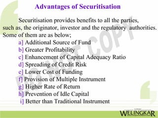Advantages of Securitisation
Securitisation provides benefits to all the parties,
such as, the originator, investor and the regulatory authorities.
Some of them are as below;
a] Additional Source of Fund
b] Greater Profitability
c] Enhancement of Capital Adequacy Ratio
d] Spreading of Credit Risk
e] Lower Cost of Funding
f] Provision of Multiple Instrument
g] Higher Rate of Return
h] Prevention of Idle Capital
i] Better than Traditional Instrument
 