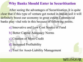 Why Banks Should Enter in Securitisation
After seeing the advantages of Securitisation, it is quite
clear that if this type of venture get rooted in Indian soil it will
definitely boost our economy to great extent.Commercial
banks play vital role in this because of following points.
a] Innovative and Low Cost Source of Fund
b] Better Capital Adequacy Norms
c] Creation of More Credit
d] Increased Profitability
e] Tool for Asset-Liability Management
 