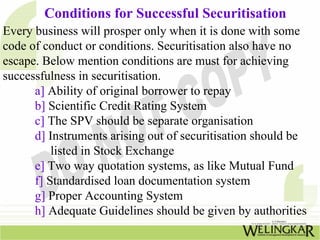 Conditions for Successful Securitisation
Every business will prosper only when it is done with some
code of conduct or conditions. Securitisation also have no
escape. Below mention conditions are must for achieving
successfulness in securitisation.
a] Ability of original borrower to repay
b] Scientific Credit Rating System
c] The SPV should be separate organisation
d] Instruments arising out of securitisation should be
listed in Stock Exchange
e] Two way quotation systems, as like Mutual Fund
f] Standardised loan documentation system
g] Proper Accounting System
h] Adequate Guidelines should be given by authorities
 