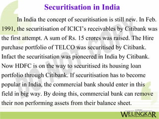 Securitisation in India
In India the concept of securitisation is still new. In Feb.
1991, the securitisation of ICICI’s receivables by Citibank was
the first attempt. A sum of Rs. 15 crores was raised. The Hire
purchase portfolio of TELCO was securitised by Citibank.
Infact the securitisation was pioneered in India by Citibank.
Now HDFC is on the way to securitised its housing loan
portfolio through Citibank. If securitisation has to become
popular in India, the commercial bank should enter in this
field in big way. By doing this, commercial bank can remove
their non performing assets from their balance sheet.
 