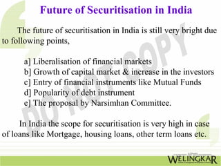 Future of Securitisation in India
The future of securitisation in India is still very bright due
to following points,
a] Liberalisation of financial markets
b] Growth of capital market & increase in the investors
c] Entry of financial instruments like Mutual Funds
d] Popularity of debt instrument
e] The proposal by Narsimhan Committee.
In India the scope for securitisation is very high in case
of loans like Mortgage, housing loans, other term loans etc.
 