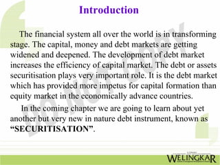 Introduction
The financial system all over the world is in transforming
stage. The capital, money and debt markets are getting
widened and deepened. The development of debt market
increases the efficiency of capital market. The debt or assets
securitisation plays very important role. It is the debt market
which has provided more impetus for capital formation than
equity market in the economically advance countries.
In the coming chapter we are going to learn about yet
another but very new in nature debt instrument, known as
“SECURITISATION”.
 