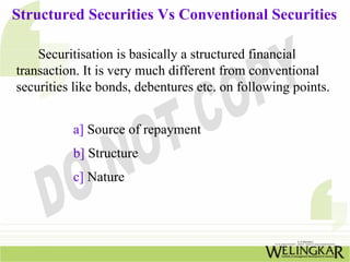 Structured Securities Vs Conventional Securities
Securitisation is basically a structured financial
transaction. It is very much different from conventional
securities like bonds, debentures etc. on following points.
a] Source of repayment
b] Structure
c] Nature
 