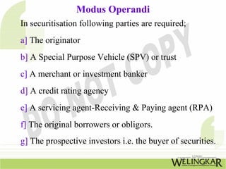 Modus Operandi
In securitisation following parties are required;
a] The originator
b] A Special Purpose Vehicle (SPV) or trust
c] A merchant or investment banker
d] A credit rating agency
e] A servicing agent-Receiving & Paying agent (RPA)
f] The original borrowers or obligors.
g] The prospective investors i.e. the buyer of securities.
 