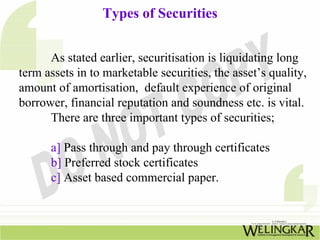 Types of Securities
As stated earlier, securitisation is liquidating long
term assets in to marketable securities, the asset’s quality,
amount of amortisation, default experience of original
borrower, financial reputation and soundness etc. is vital.
There are three important types of securities;
a] Pass through and pay through certificates
b] Preferred stock certificates
c] Asset based commercial paper.
 