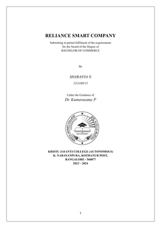 1
RELIANCE SMART COMPANY
Submitting in partial fulfilment of the requirements
for the Award of the Degree of
BACHELOR OF COMMERCE
By
SHARANYA N
21COMF23
Under the Guidance of
Dr. Kumarasamy P
KRISTU JAYANTI COLLEGE (AUTONOMOUS)
K. NARAYANPURA, KOTHANUR POST,
BANGALORE - 560077
2023 – 2024
 