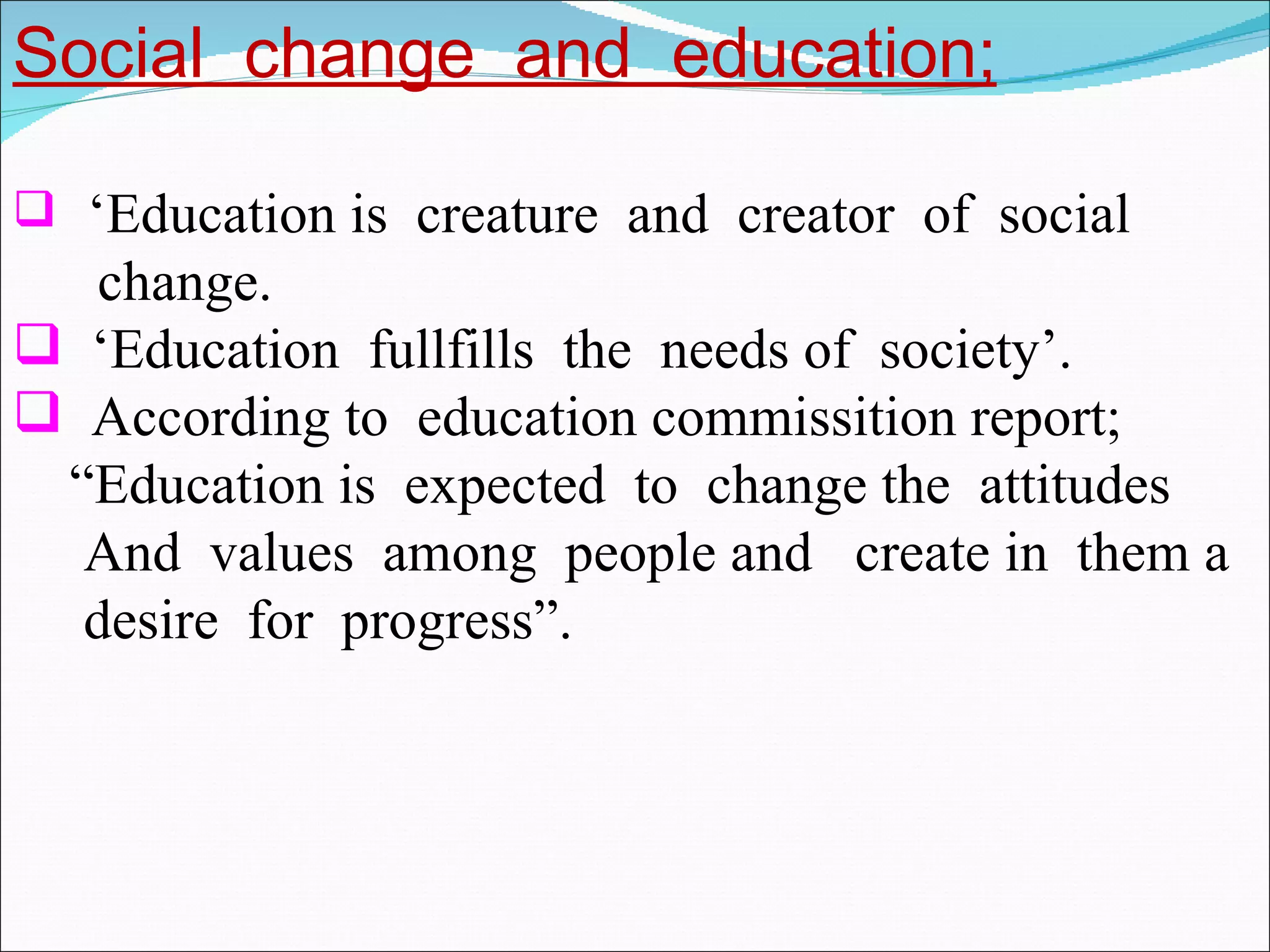 Social  change  and  education; ‘ Education is  creature  and  creator  of  social change. ‘ Education  fullfills  the  needs of  society’. According to  education commissition report; “ Education is  expected  to  change the  attitudes And  values  among  people and  create in  them a desire  for  progress”. 