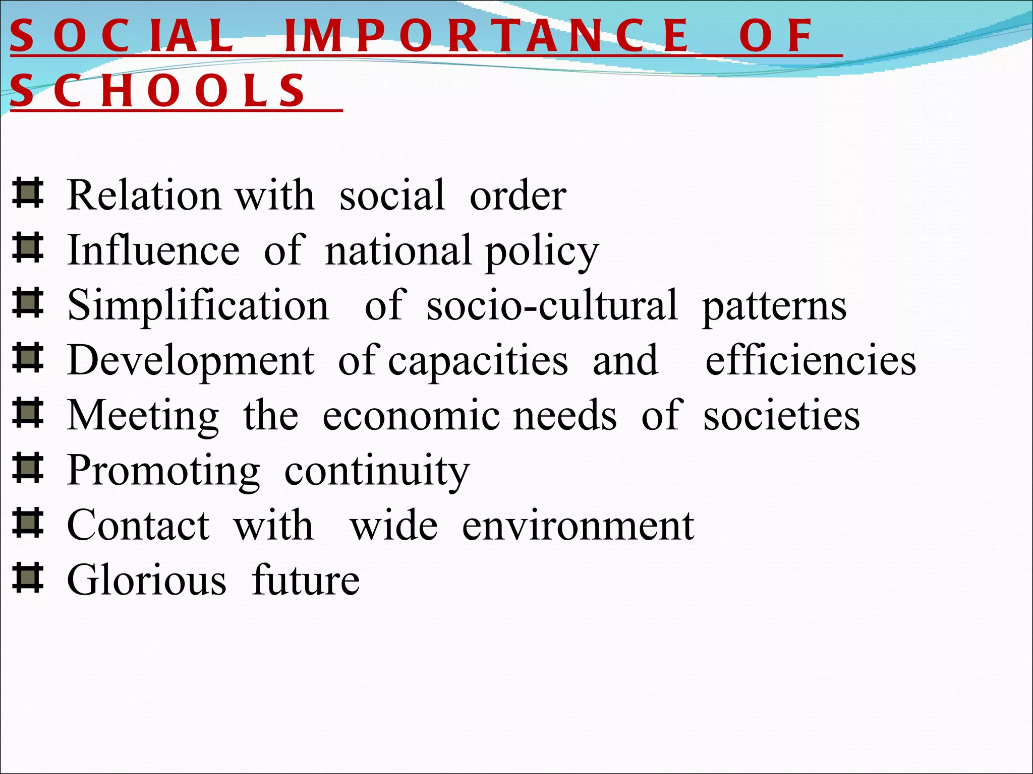 SOCIAL  IMPORTANCE  OF  SCHOOLS  Relation with  social  order  Influence  of  national policy  Simplification  of  socio-cultural  patterns Development  of capacities  and  efficiencies Meeting  the  economic needs  of  societies Promoting  continuity  Contact  with  wide  environment Glorious  future  
