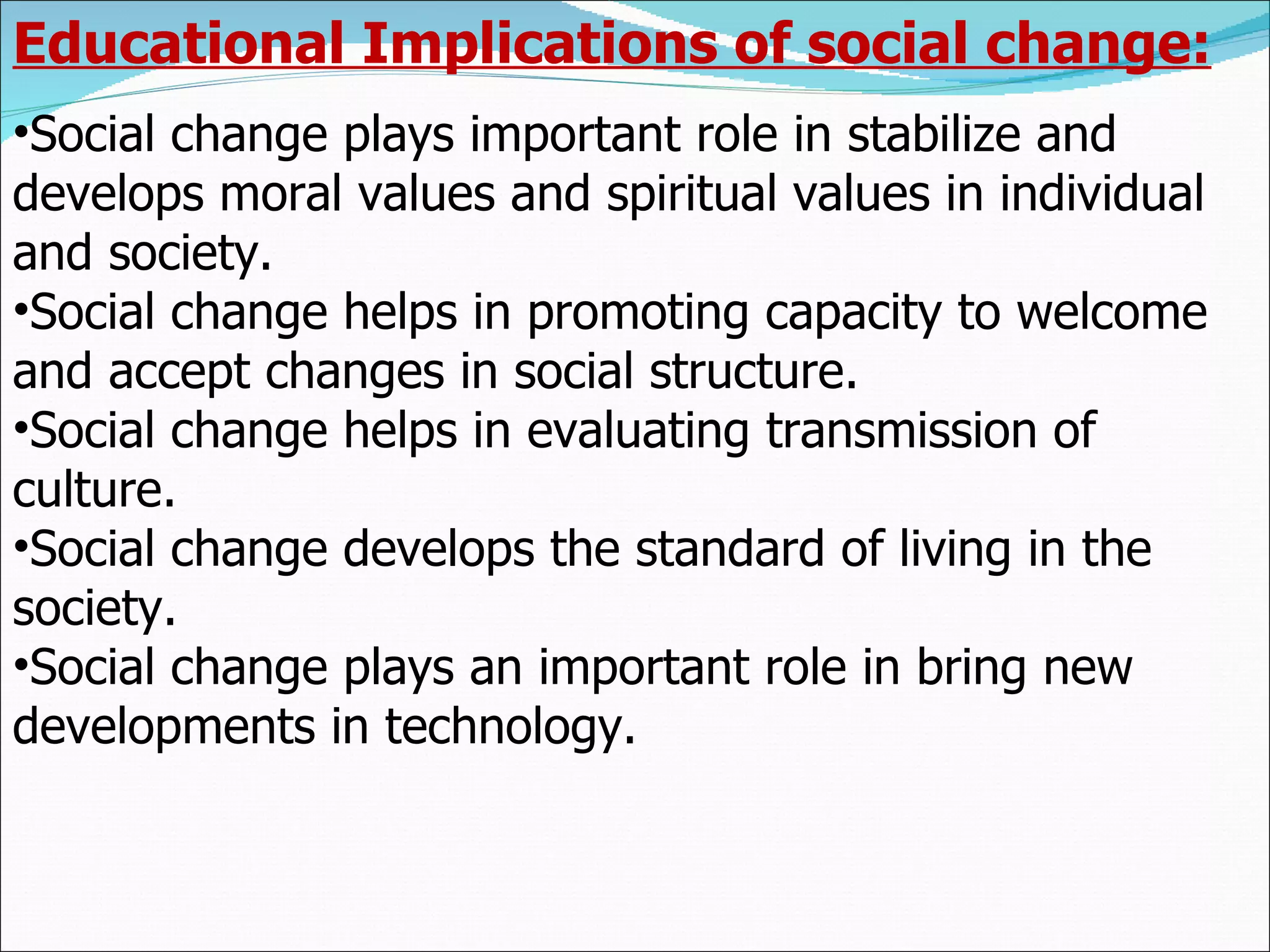 Educational Implications of social change: Social change plays important role in stabilize and develops moral values and spiritual values in individual and society. Social change helps in promoting capacity to welcome and accept changes in social structure. Social change helps in evaluating transmission of culture. Social change develops the standard of living in the society. Social change plays an important role in bring new developments in technology. 