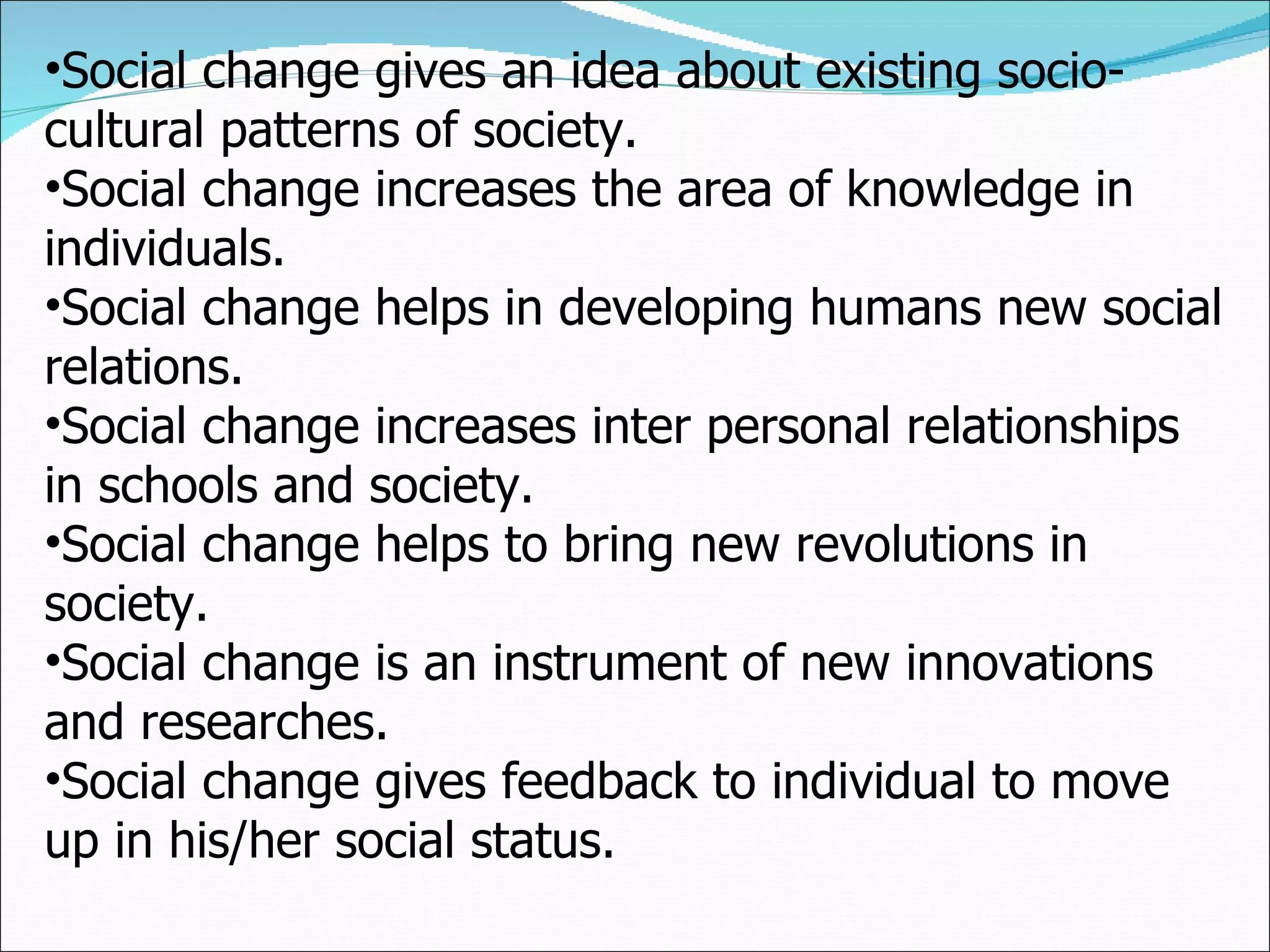 Social change gives an idea about existing socio-cultural patterns of society. Social change increases the area of knowledge in individuals. Social change helps in developing humans new social relations. Social change increases inter personal relationships in schools and society. Social change helps to bring new revolutions in society. Social change is an instrument of new innovations and researches. Social change gives feedback to individual to move up in his/her social status.  