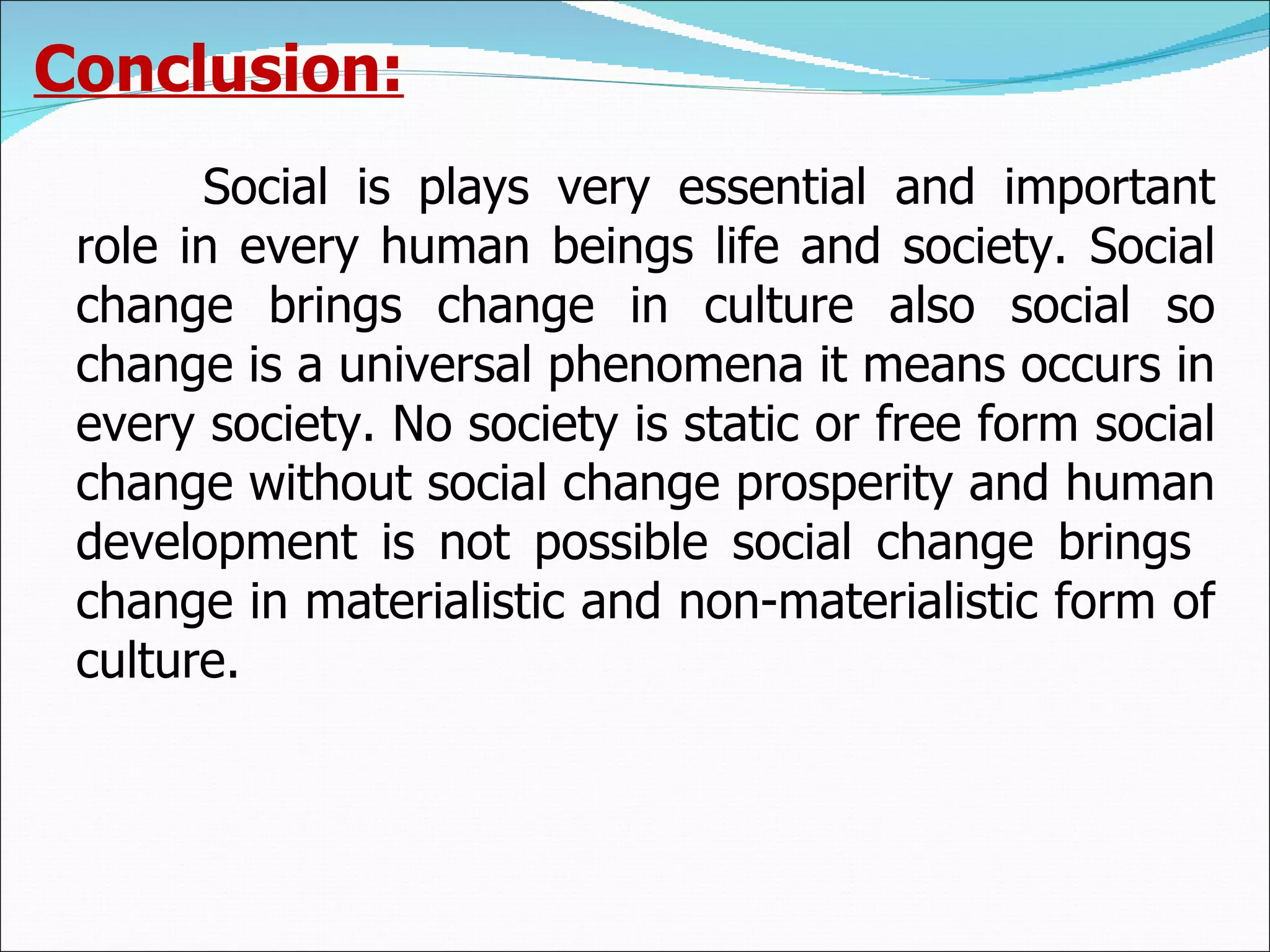 Conclusion: Social is plays very essential and important role in every human beings life and society. Social change brings change in culture also social so change is a universal phenomena it means occurs in every society. No society is static or free form social change without social change prosperity and human development is not possible social change brings  change in materialistic and non-materialistic form of culture. 