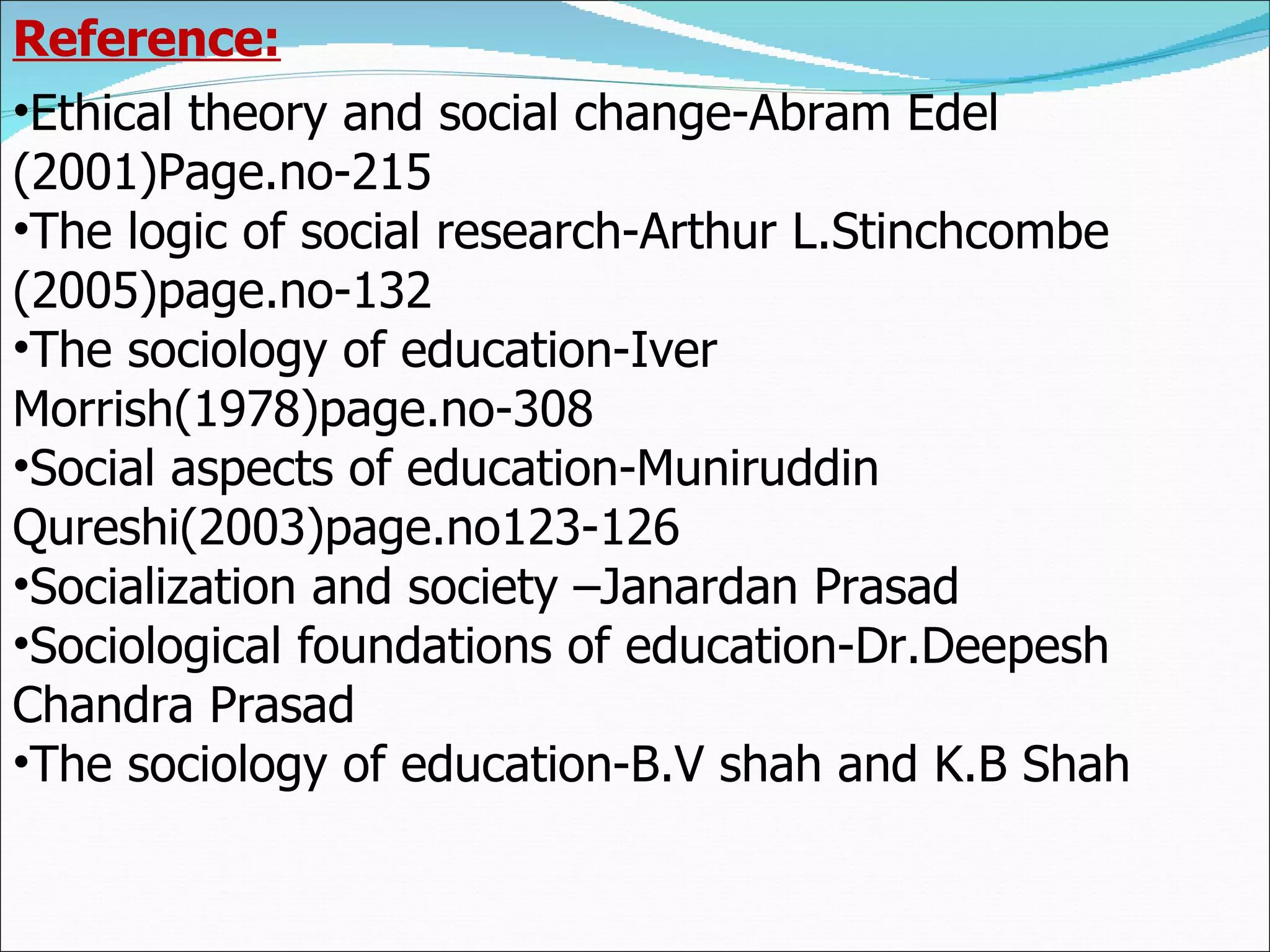 Reference: Ethical theory and social change-Abram Edel (2001)Page.no-215 The logic of social research-Arthur L.Stinchcombe (2005)page.no-132 The sociology of education-Iver Morrish(1978)page.no-308 Social aspects of education-Muniruddin Qureshi(2003)page.no123-126 Socialization and society –Janardan Prasad Sociological foundations of education-Dr.Deepesh Chandra Prasad The sociology of education-B.V shah and K.B Shah 