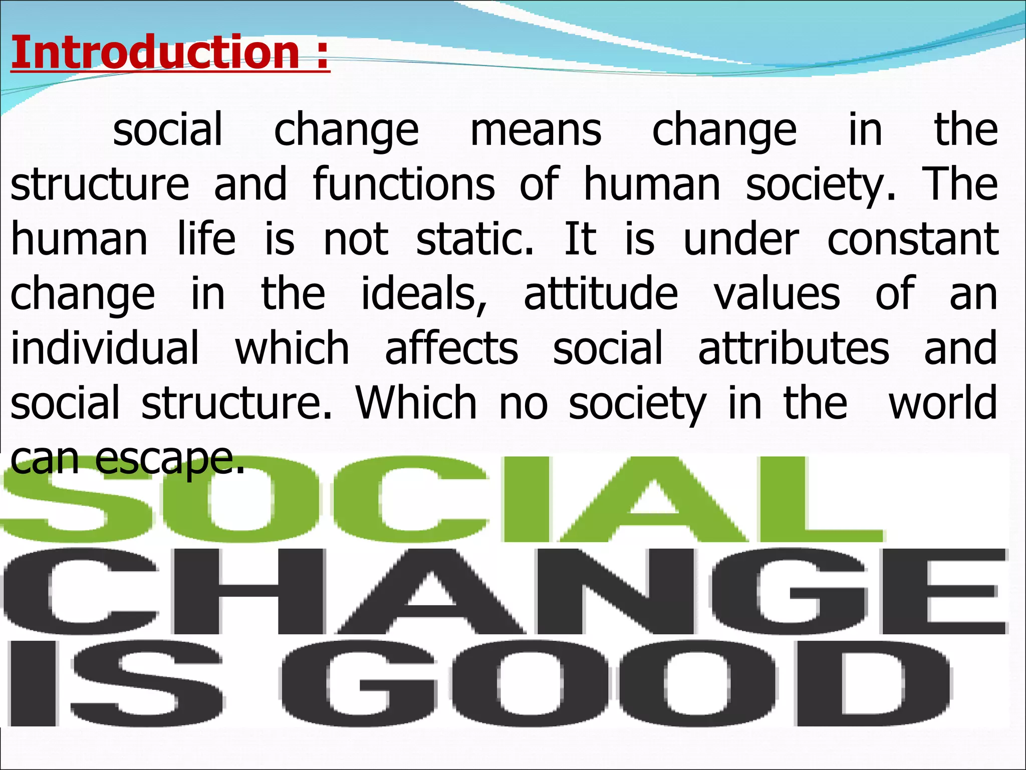 Introduction : social change means change in the structure and functions of human society. The human life is not static. It is under constant change in the ideals, attitude values of an individual which affects social attributes and social structure. Which no society in the  world can escape. 