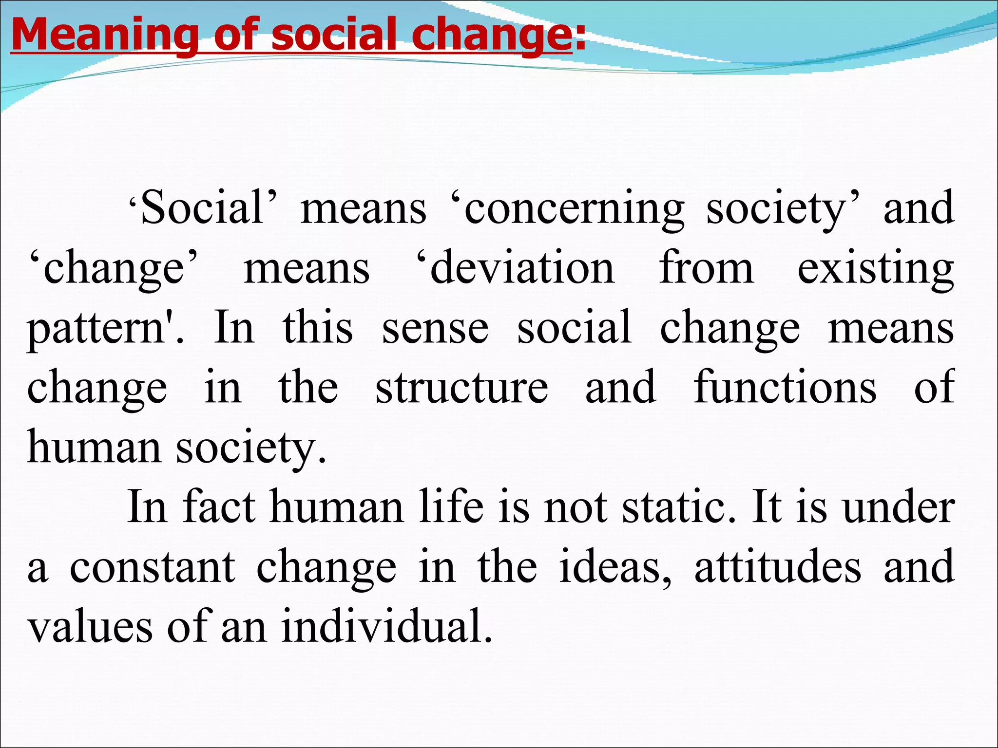 ‘ Social’ means ‘concerning society’ and ‘change’ means ‘deviation from existing pattern'. In this sense social change means change in the structure and functions of human society.  In fact human life is not static. It is under a constant change in the ideas, attitudes and values of an individual.  Meaning of social change : 