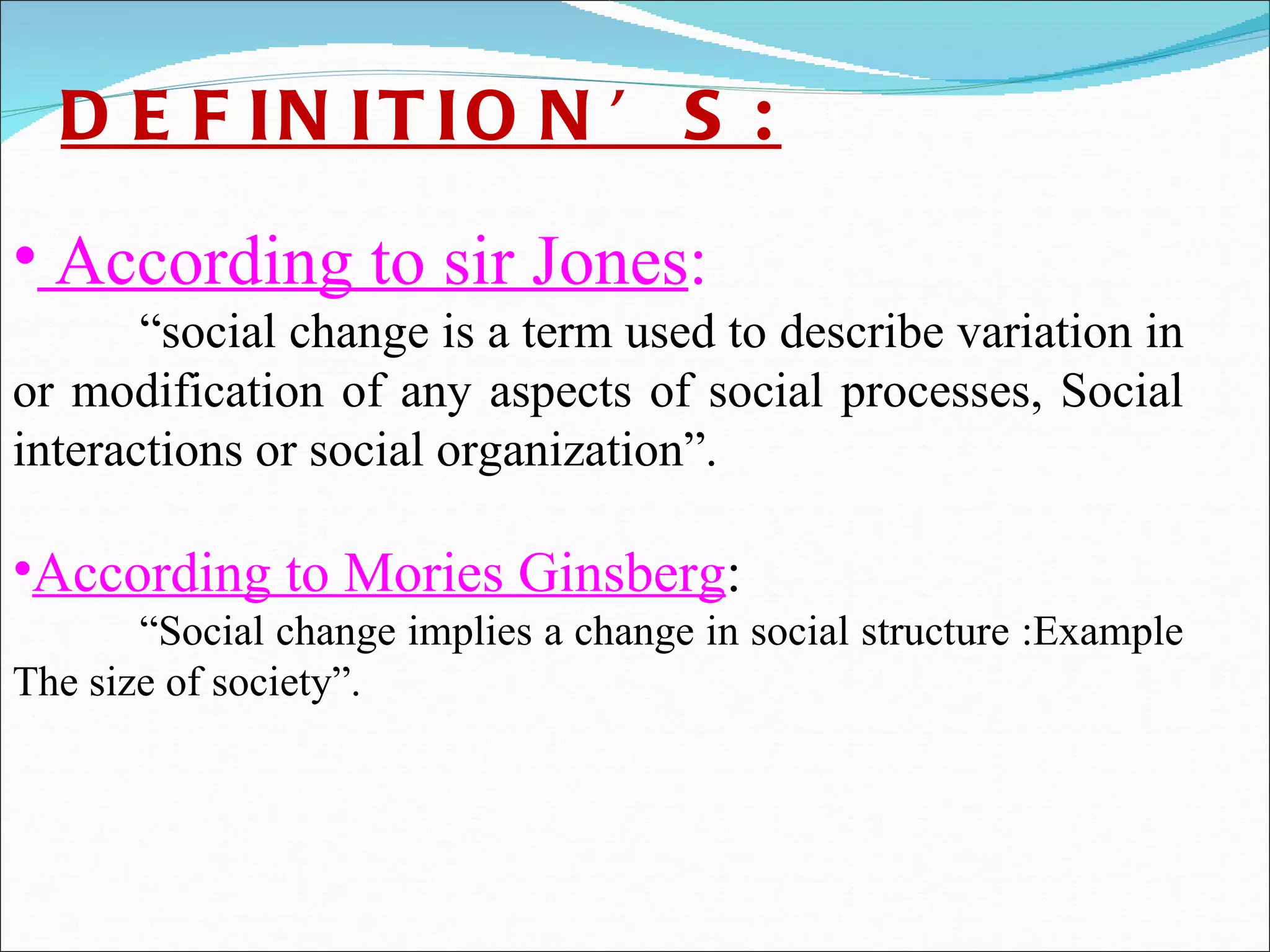 DEFINITION’S: According to sir Jones :  “ social change is a term used to describe variation in or modification of any aspects of social processes, Social interactions or social organization”.   According to Mories Ginsberg :  “ Social change implies a change in social structure :Example The size of society”. 
