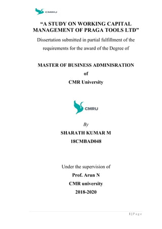 1 | P a g e
“A STUDY ON WORKING CAPITAL
MANAGEMENT OF PRAGA TOOLS LTD”
Dissertation submitted in partial fulfillment of the
requirements for the award of the Degree of
MASTER OF BUSINESS ADMINISRATION
of
CMR University
By
SHARATH KUMAR M
18CMBAD048
Under the supervision of
Prof. Arun N
CMR university
2018-2020
 