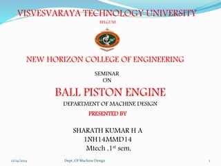 VISVESVARAYA TECHNOLOGY UNIVERSITY 
BELGUM 
NEW HORIZON COLLEGE OF ENGINEERING 
SEMINAR 
ON 
BALL PISTON ENGINE 
DEPARTMENT OF MACHINE DESIGN 
PRESENTED BY 
SHARATH KUMAR H A 
1NH14MMD14 
Mtech ,1st sem, 
12/14/2014 Dept.,Of Machine Design 1 
 