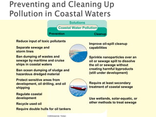 Prevention Cleanup
Ban dumping of wastes and
sewage by maritime and cruise
ships in coastal waters
Reduce input of toxic pollutants
Separate sewage and
storm lines
Regulate coastal
development
Recycle used oil
Require double hulls for oil tankers
Require at least secondary
treatment of coastal sewage
Use wetlands, solar-aquatic, or
other methods to treat sewage
Sprinkle nanoparticles over an
oil or sewage spill to dissolve
the oil or sewage without
creating harmful byproducts
(still under development)
Protect sensitive areas from
development, oil drilling, and oil
shipping
Ban ocean dumping of sludge and
hazardous dredged material
Improve oil-spill cleanup
capabilities
Solutions
Coastal Water Pollution
 