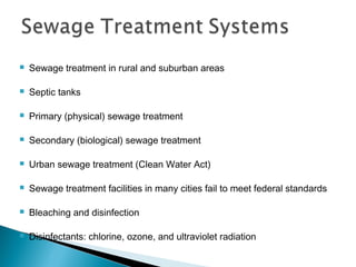  Sewage treatment in rural and suburban areas
 Septic tanks
 Primary (physical) sewage treatment
 Secondary (biological) sewage treatment
 Urban sewage treatment (Clean Water Act)
 Sewage treatment facilities in many cities fail to meet federal standards
 Bleaching and disinfection
 Disinfectants: chlorine, ozone, and ultraviolet radiation
 