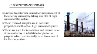 CURRENT TRANSFORMER
Current transformer is used for measurement of
the altering current by taking samples of high
current of the system.
These reduced samples are in accurate
proportions with actual high current of system.
These are used for installation and maintenance
of current relay in substation for protection
purpose which are normally have low-current
for their operation
 