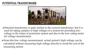 POTENTIAL TRANSFORMER
Potential transformer is quite similar to the current transformer, but it is
used for taking samples of high voltages of a system for providing low-
voltage to the relays of protection system and also to the low-rating meter
for voltage measurement.
From this low-voltage measurement, actual system’s high voltage can be
calculated without measuring high voltage directly to avoid the cost of the
measuring system.
 