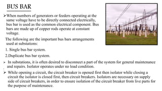 BUS BAR
When numbers of generators or feeders operating at the
same voltage have to be directly connected electrically,
bus bar is used as the common electrical component. Bus
bars are made up of copper rods operate at constant
voltage.
The following are the important bus bars arrangements
used at substations:
1. Single bus bar system.
2.Duplicate bus bar system.
.
 In substations, it is often desired to disconnect a part of the system for general maintenance
and repairs. Isolator operates under no load condition.
 While opening a circuit, the circuit breaker is opened first then isolator while closing a
circuit the isolator is closed first, then circuit breakers. Isolators are necessary on supply
side of circuit breakers, in order to ensure isolation of the circuit breaker from live parts for
the purpose of maintenance.
 
