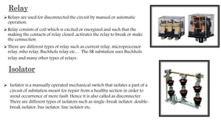 Relay
Relays are used for disconnected the circuit by manual or automatic
operation.
Relay consists of coil which is excited or energized and such that the
making the contacts of relay closed ,activates the relay to break or make
the connection.
There are different types of relay such as current relay, microprocessor
relay, mho relay, Buchholz relay etc., . The SR substation uses Buchholz
relay and many other types of relays.
Isolator
 Isolator is a manually operated mechanical switch that isolates a part of a
circuit of substation meant for repair from a healthy section in order to
avoid occurrence of more fault. Hence it is also called as disconnecter.
There are different types of isolators such as single-break isolator, double-
break isolator, bus isolator, line isolator etc.
 