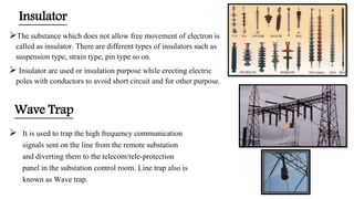 Insulator
The substance which does not allow free movement of electron is
called as insulator. There are different types of insulators such as
suspension type, strain type, pin type so on.
 Insulator are used or insulation purpose while erecting electric
poles with conductors to avoid short circuit and for other purpose.
 It is used to trap the high frequency communication
signals sent on the line from the remote substation
and diverting them to the telecom/tele-protection
panel in the substation control room. Line trap also is
known as Wave trap.
Wave Trap
 