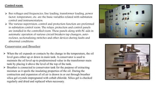  Bus voltages and frequencies, line loading, transformer loading, power
factor, temperature, etc. are the basic variables related with substation
control and instrumentation.
 The various supervision, control and protection function are preformed
in substation control room. The relays, protection and control panels
are installed in the controlled room. These panels along with PC aids in
automatic operation of various circuit breakers tap changers, auto-
recloses, sectionalizing switches and other devices during faults and
abnormal conditions.
Control room
 When the oil expands or contacts by the change in the temperature, the oil
level goes either up or down in main tank. A conservator is used to
maintain the oil level up to predetermined value in the transformer main
tank by placing it above the level of the top of the tank.
 Breather is connected to conservator tank for the purpose of extracting
moisture as it spoils the insulating properties of the oil. During the
contraction and expansion of oil air is drawn in or out through breather
silica gel crystals impregnated with cobalt chloride. Silica gel is checked
regularly and dried and replaced when necessary.
Conservator and Breather
 