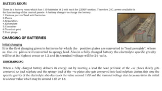 BATTERY ROOM
There is a battery room which has 110 batteries of 2 volt each for 220KV section. Therefore D.C. power available is
for functioning of the control panels. A battery charger to charge the battery.
1.Various parts of lead acid batteries
2.Plates
3.Separators
4.Electrolyte
5.Container
6.Terminal port
7.Vent plugs
CHARGING OF BATTERIES
Initial charging
It is the first charging given to batteries by which the positive plates are converted to “lead peroxide", where
as the –ve plates will converted to spongy lead. Also in a fully charged battery the electrolyte specific gravity
will be at its highest venue or 1.2 and its terminal voltage will be 24 volts.
DISCHARGING
When a fully charged battery delivers its energy out by meeting a load the lead peroxide of the +ve plates slowly gets
converted to lead sulphate and the spongy lead of the –ve plates also gets converted into lead sulphate during this time the
specific gravity of the electrolyte also decreases the value around 1.00 and the terminal voltage also decreases from its initial
to a lower value which may be around 1.85 or 1.8.
 