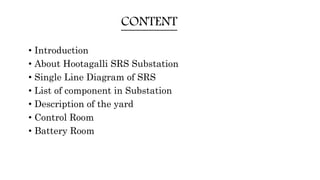 CONTENT
• Introduction
• About Hootagalli SRS Substation
• Single Line Diagram of SRS
• List of component in Substation
• Description of the yard
• Control Room
• Battery Room
 