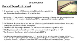 INTRODUCTIOIN
Sharavati Hydroelectric project
Originating at a height of 730 m near Ambuthirtha, in Shimoga district,
the Sharavathi river flows in a north-west direction.
 In its long, 132-km journey, it is joined by several tributaries after a stretch of 80 km along its course,
the river drops down a steep mountain face of 293m – spectacle known as the Jog Falls.
The Sharavati Hydroelectric project was started to tap the electricity generating potential of the river,
three power generating stations in this project
 The Sharavati Generating Station with 10 Units and an installed capacity of 1035 MW
 The Linganamakki Dam Powerhouse with 2 units and an installed capacity of 55 MW
The Gerusoppa Dam Project with 4 units totalling to 240 MW.
The KPCL blueprint identifies Sharavathi as its “Master Station” – a headpoint that will control all
peripheral stations through a nodal monitoring system. The prime objective here is to optimize power
generation through a systematic integration of several reservoirs and water conductor systems.
 