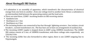 About Hootagalli SRS Station
A substation is an assembly of apparatus, which transform’s the characteristics of electrical
energy from one form to another , from one voltage level to another level. Hence a substation is
an intermediate link between the generating station and the load units.
There are total three, 220KV incoming feeders in SRS receiving station
 Kadakola Line
 Basthipura no 1 line
 Basthipura no 2 line
The incoming feeders are connected to bus-bar through lightning arresters , line isolator, circuit
breakers , current-transformers etc. .The bus-bars are to have an arrangement of auxiliary bus.
The incoming 220KV supply is stepped down to 66KV using 100MVA transformer. The 220KV
SRS station consist of 3 nos. of 100MVA transformer, with there voltage ratio respectively are
220/66/11kv.
 The incoming 220kv line also forwarded to other region, there is one 220KV outgoing line to
Vijaymangala.
 