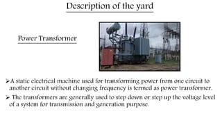 Power Transformer
A static electrical machine used for transforming power from one circuit to
another circuit without changing frequency is termed as power transformer.
 The transformers are generally used to step down or step up the voltage level
of a system for transmission and generation purpose.
Description of the yard
 